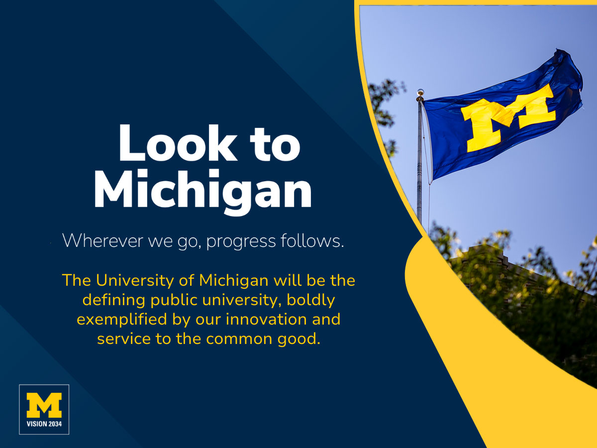 Look to Michigan Wherever we go, progress follows. The University of Michigan will be the defining public university, boldly exemplified by our innovation and service to the common good.
